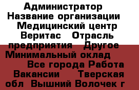 Администратор › Название организации ­ Медицинский центр Веритас › Отрасль предприятия ­ Другое › Минимальный оклад ­ 20 000 - Все города Работа » Вакансии   . Тверская обл.,Вышний Волочек г.